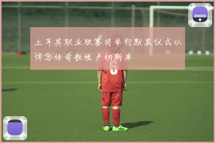土耳其职业联赛将举行默哀仪式以悼念传奇教练卢切斯库
