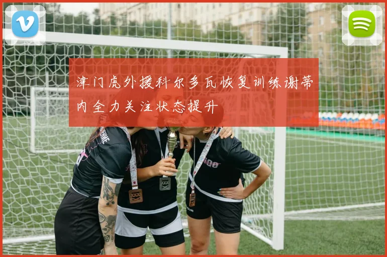 津门虎外援科尔多瓦恢复训练谢蒂内全力关注状态提升