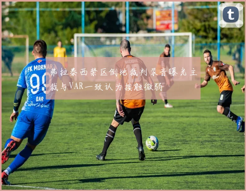 弗拉泰西禁区倒地裁判录音曝光主裁与VAR一致认为接触微弱