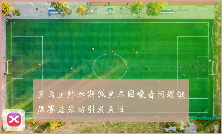 罗马主帅加斯佩里尼因嗓音问题缺席赛后采访引发关注