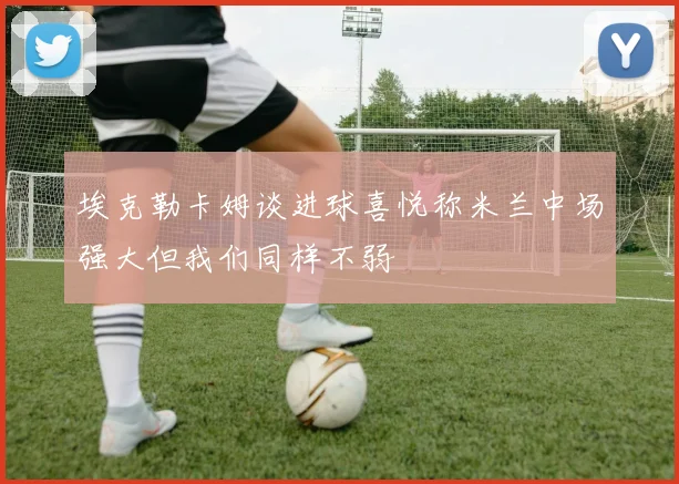 埃克勒卡姆谈进球喜悦称米兰中场强大但我们同样不弱