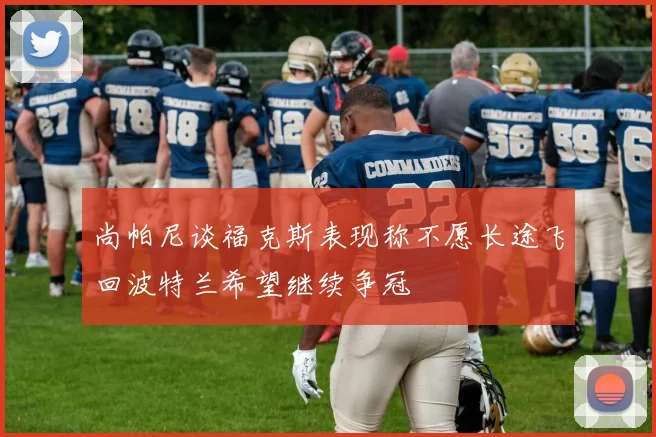 尚帕尼谈福克斯表现称不愿长途飞回波特兰希望继续争冠