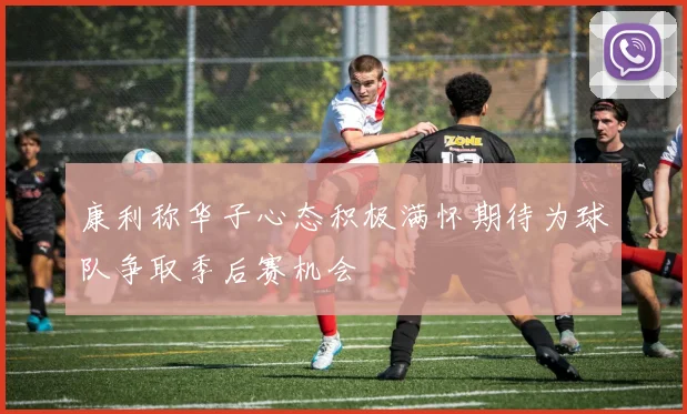 康利称华子心态积极满怀期待为球队争取季后赛机会
