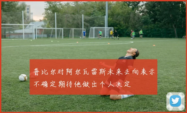 普比尔对阿尔瓦雷斯未来去向表示不确定期待他做出个人决定