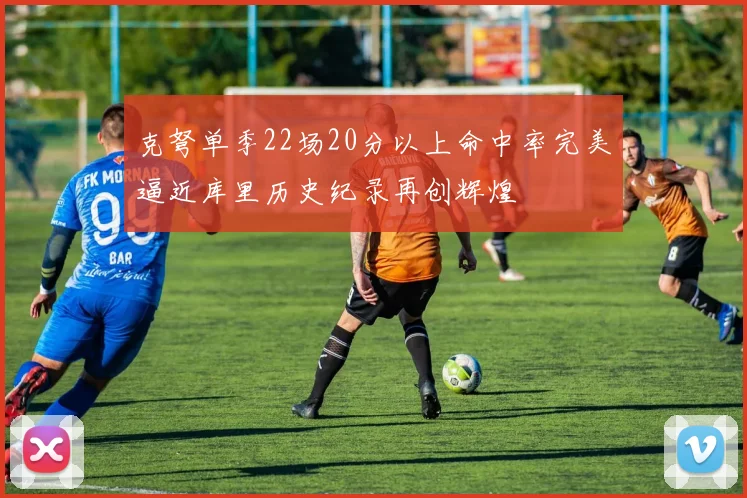 克弩单季22场20分以上命中率完美逼近库里历史纪录再创辉煌