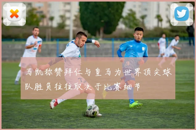 马凯称赞拜仁与皇马为世界顶尖球队胜负往往取决于比赛细节