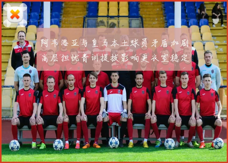阿韦洛亚与皇马本土球员矛盾加剧高层担忧青训提拔影响更衣室稳定