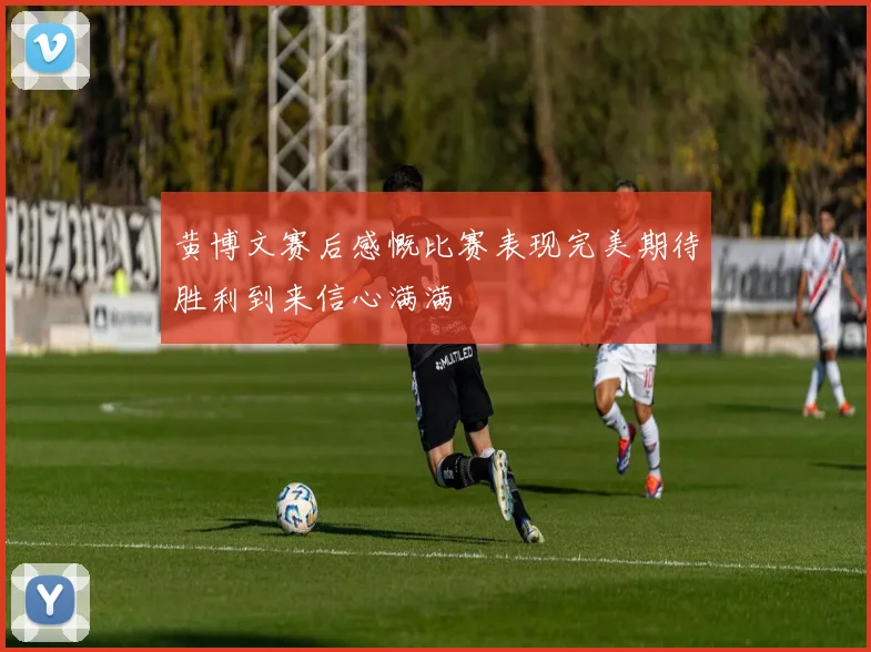 黄博文赛后感慨比赛表现完美期待胜利到来信心满满