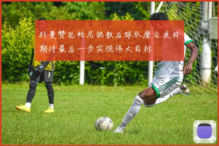 科曼赞孔帕尼执教后球队磨合良好期待最后一步实现伟大目标