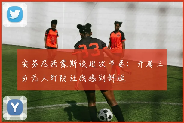 安芬尼西蒙斯谈进攻节奏：开局三分无人盯防让我感到舒适