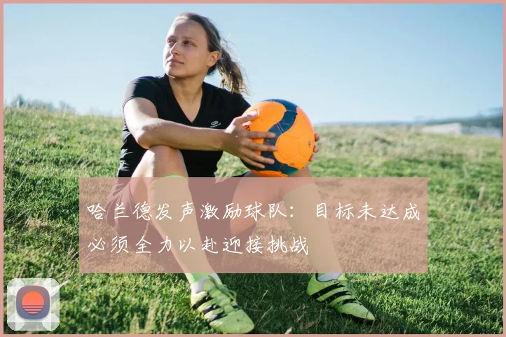哈兰德发声激励球队：目标未达成必须全力以赴迎接挑战