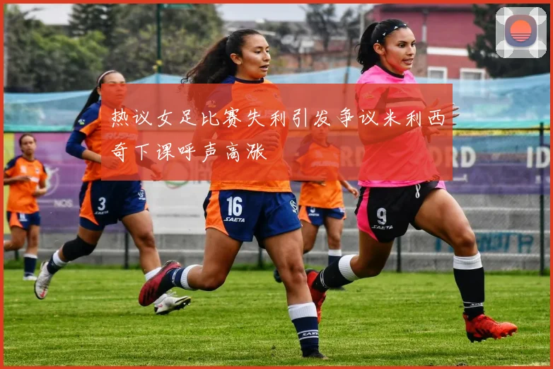 热议女足比赛失利引发争议米利西奇下课呼声高涨