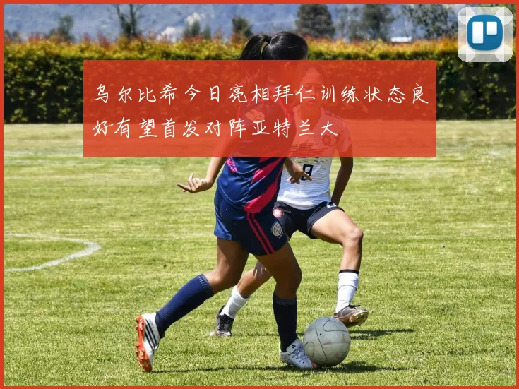 乌尔比希今日亮相拜仁训练状态良好有望首发对阵亚特兰大