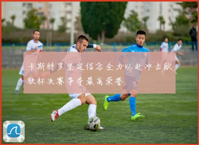 卡斯特罗坚定信念全力以赴冲击欧联杯决赛争夺最高荣誉