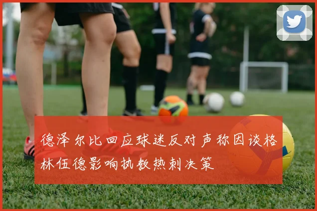 德泽尔比回应球迷反对声称因谈格林伍德影响执教热刺决策