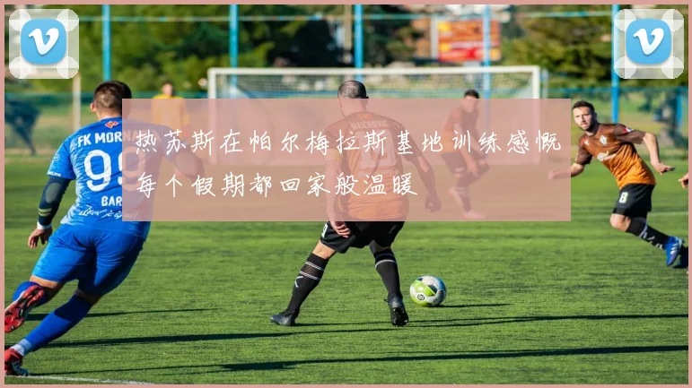 热苏斯在帕尔梅拉斯基地训练感慨每个假期都回家般温暖
