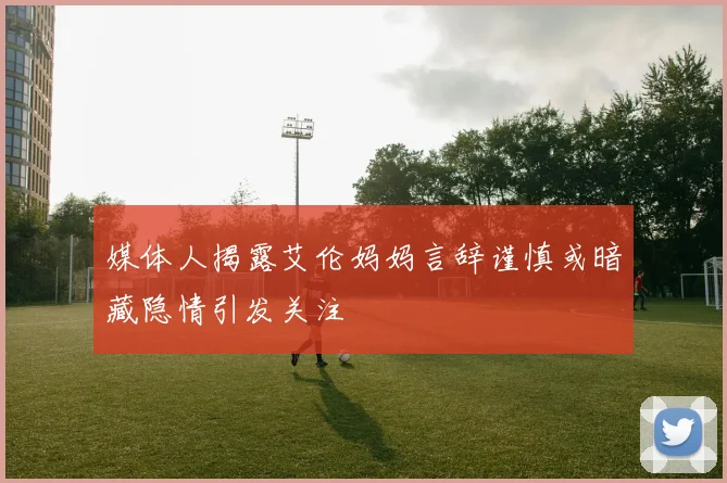 媒体人揭露艾伦妈妈言辞谨慎或暗藏隐情引发关注