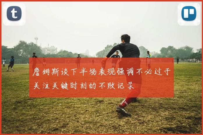 詹姆斯谈下半场表现强调不必过于关注关键时刻的不败记录