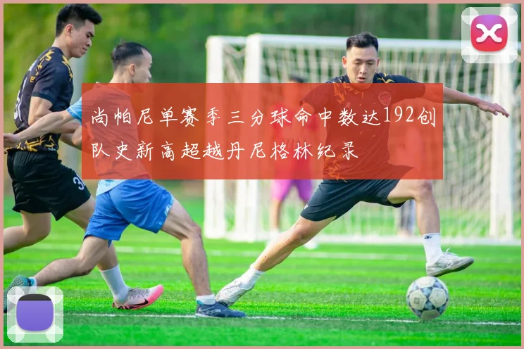 尚帕尼单赛季三分球命中数达192创队史新高超越丹尼格林纪录