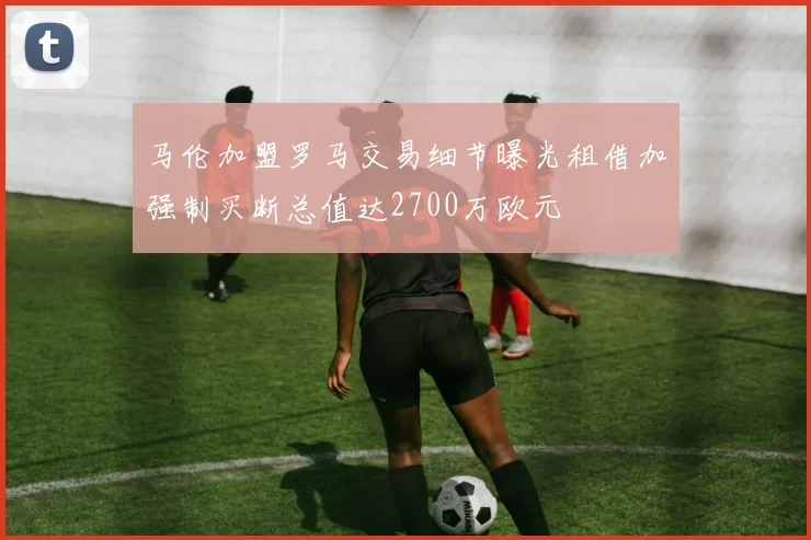 马伦加盟罗马交易细节曝光租借加强制买断总值达2700万欧元