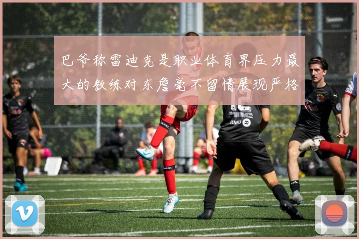 巴爷称雷迪克是职业体育界压力最大的教练对东詹毫不留情展现严格风格