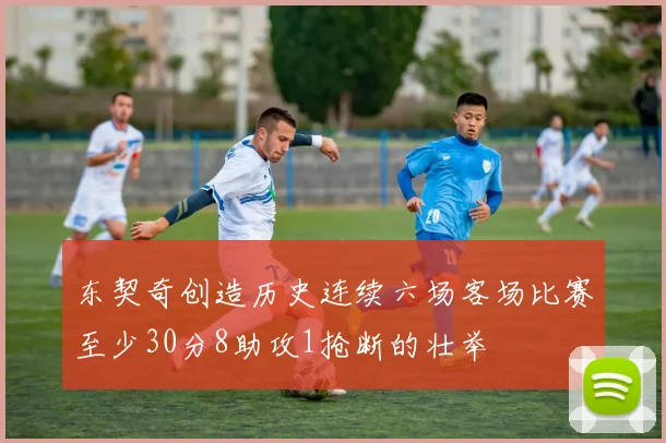 东契奇创造历史连续六场客场比赛至少30分8助攻1抢断的壮举