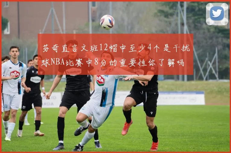 芬奇直言文班12帽中至少4个是干扰球NBA比赛中8分的重要性你了解吗
