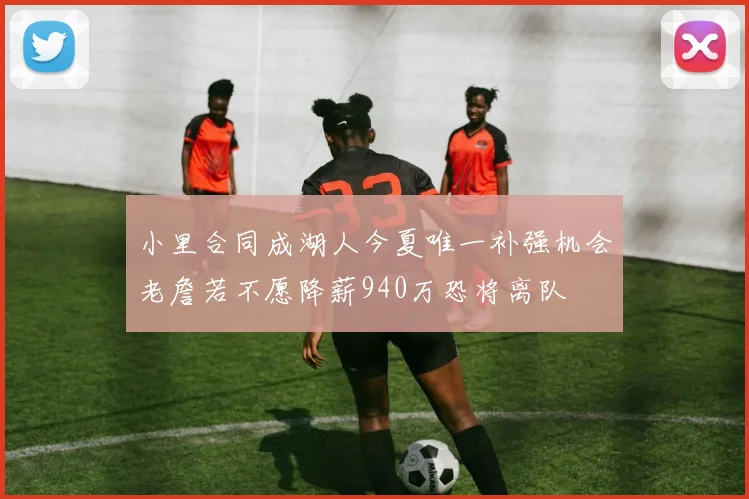 小里合同成湖人今夏唯一补强机会老詹若不愿降薪940万恐将离队