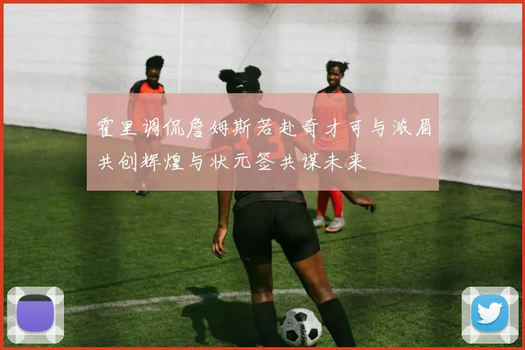 霍里调侃詹姆斯若赴奇才可与浓眉共创辉煌与状元签共谋未来