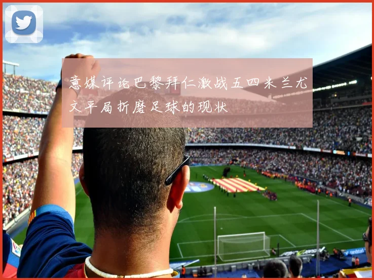 意媒评论巴黎拜仁激战五四米兰尤文平局折磨足球的现状