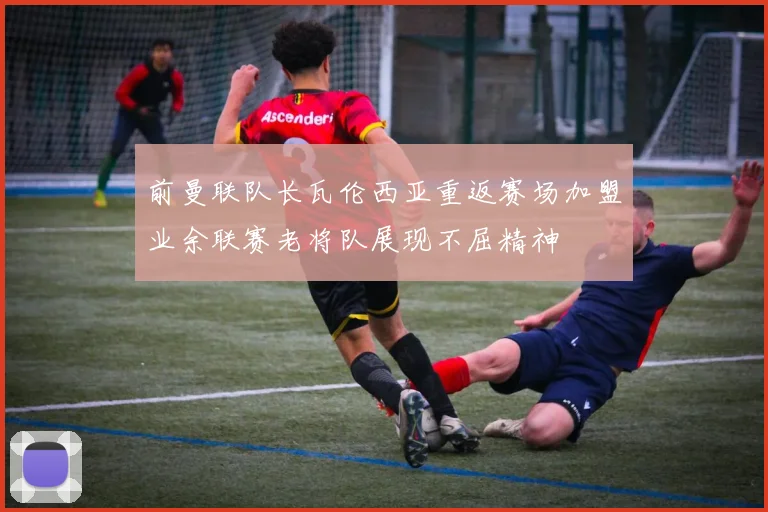 前曼联队长瓦伦西亚重返赛场加盟业余联赛老将队展现不屈精神