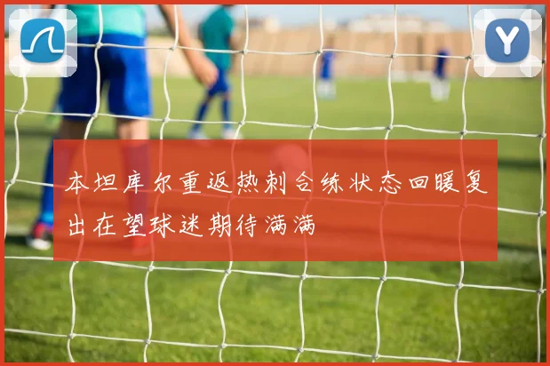 本坦库尔重返热刺合练状态回暖复出在望球迷期待满满
