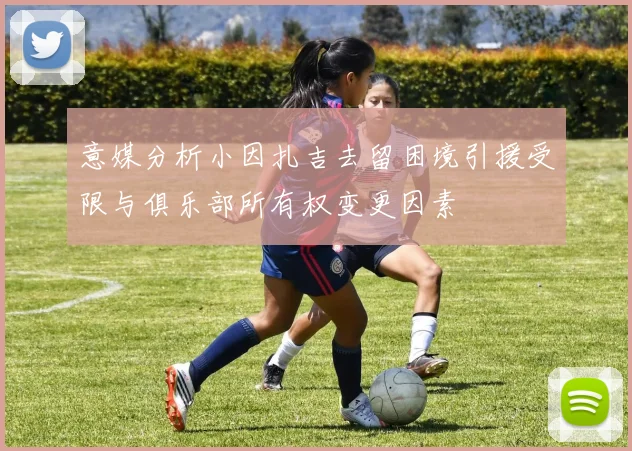 意媒分析小因扎吉去留困境引援受限与俱乐部所有权变更因素