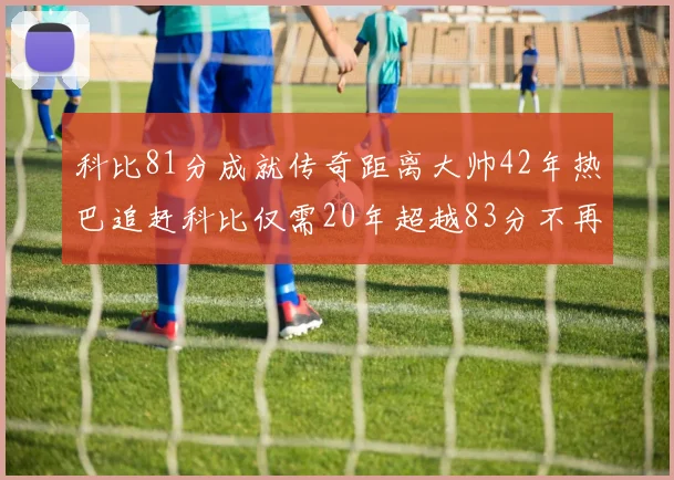 科比81分成就传奇距离大帅42年热巴追赶科比仅需20年超越83分不再遥远