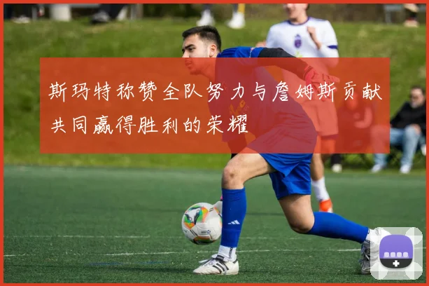 斯玛特称赞全队努力与詹姆斯贡献共同赢得胜利的荣耀