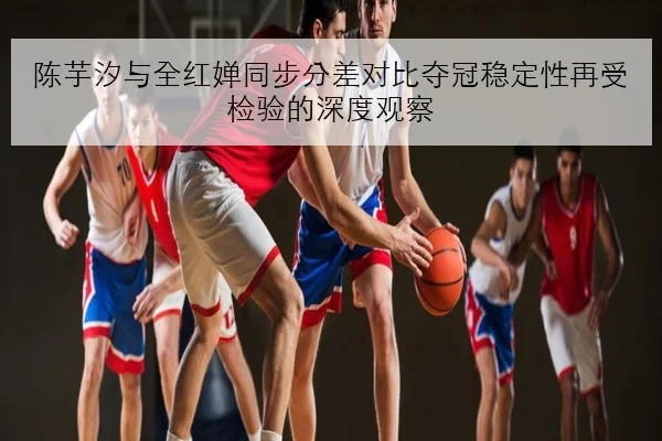 陈芋汐与全红婵同步分差对比夺冠稳定性再受检验的深度观察